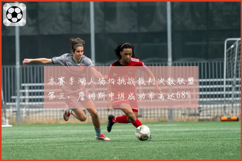 本赛季湖人场均挑战裁判次数联盟第三，詹姆斯申诉成功率高达68%