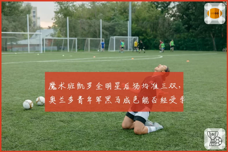 魔术班凯罗全明星后场均准三双，奥兰多青年军黑马成色能否经受季后赛考验？