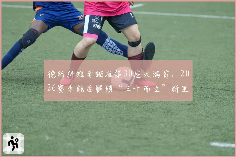 德约科维奇瞄准第30座大满贯，2026赛季能否解锁“三十而立”新里程碑？