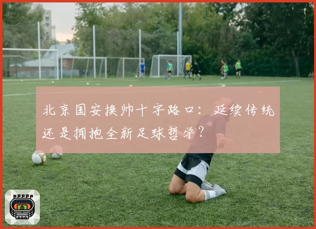 北京国安换帅十字路口：延续传统还是拥抱全新足球哲学？
