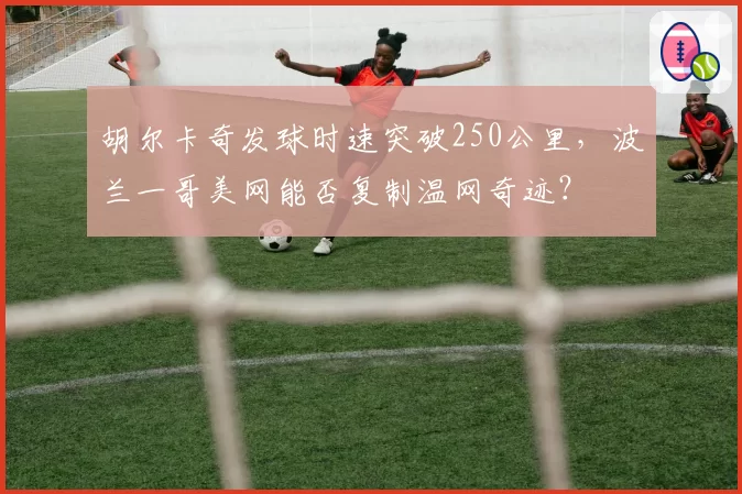 胡尔卡奇发球时速突破250公里,波兰一哥美网能否复制温网奇迹?
