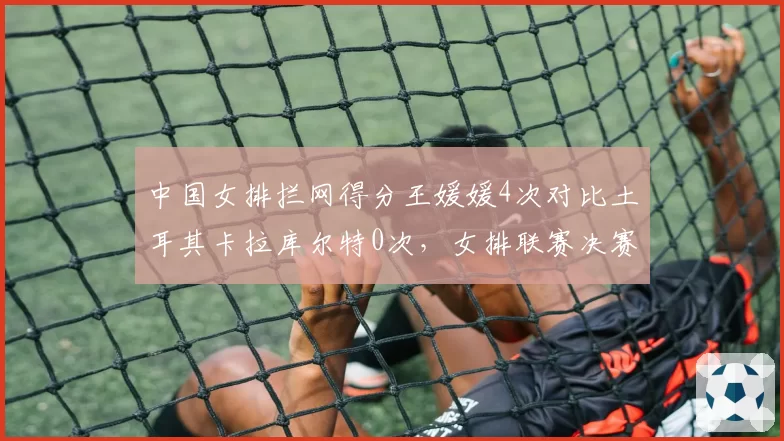 中国女排拦网得分王媛媛4次对比土耳其卡拉库尔特0次，女排联赛决赛网口封锁数据悬殊