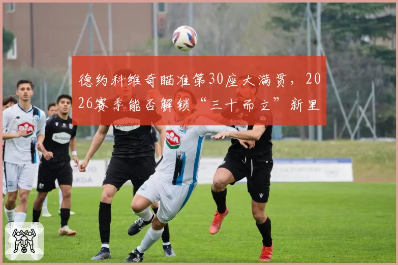 德约科维奇瞄准第30座大满贯，2026赛季能否解锁“三十而立”新里程碑？