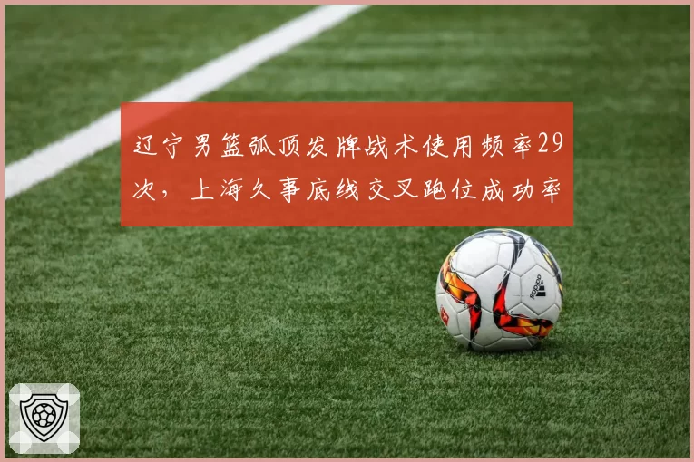 辽宁男篮弧顶发牌战术使用频率29次，上海久事底线交叉跑位成功率78%