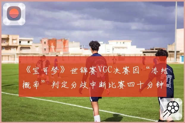 《宝可梦》世锦赛VGC决赛因“冻结概率”判定分歧中断比赛四十分钟