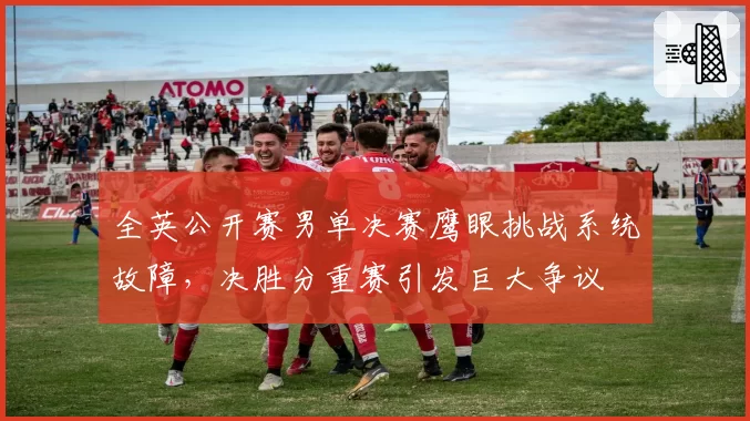 全英公开赛男单决赛鹰眼挑战系统故障，决胜分重赛引发巨大争议