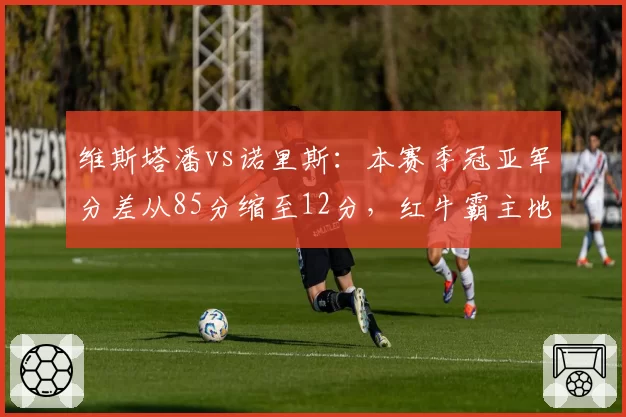 维斯塔潘vs诺里斯：本赛季冠亚军分差从85分缩至12分，红牛霸主地位动摇