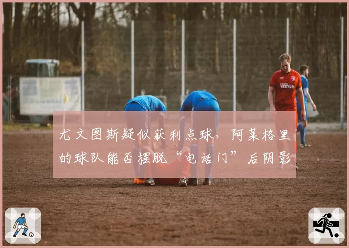 尤文图斯疑似获利点球，阿莱格里的球队能否摆脱“电话门”后阴影？