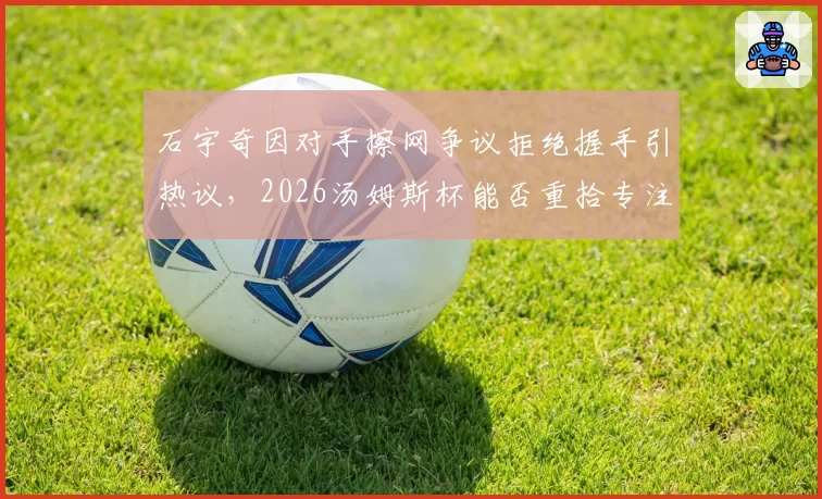 石宇奇因对手擦网争议拒绝握手引热议，2026汤姆斯杯能否重拾专注