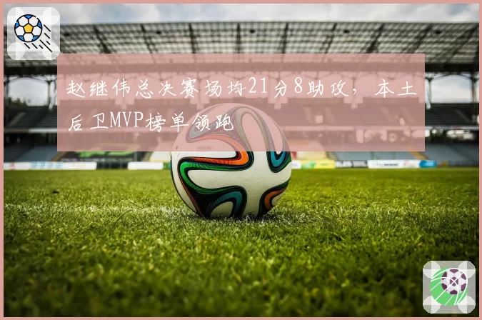 赵继伟总决赛场均21分8助攻，本土后卫MVP榜单领跑