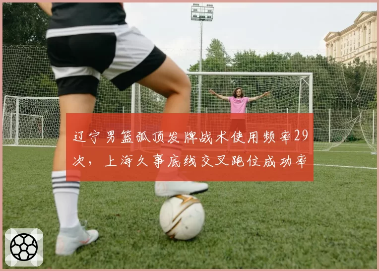 辽宁男篮弧顶发牌战术使用频率29次，上海久事底线交叉跑位成功率78%