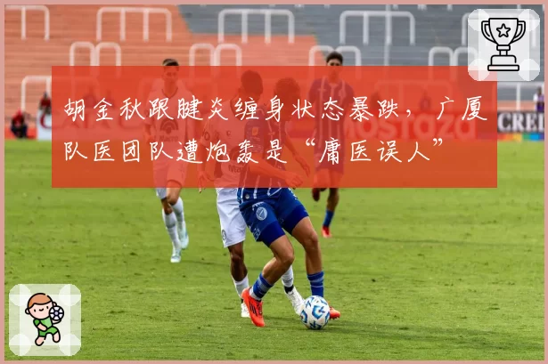 胡金秋跟腱炎缠身状态暴跌，广厦队医团队遭炮轰是“庸医误人”