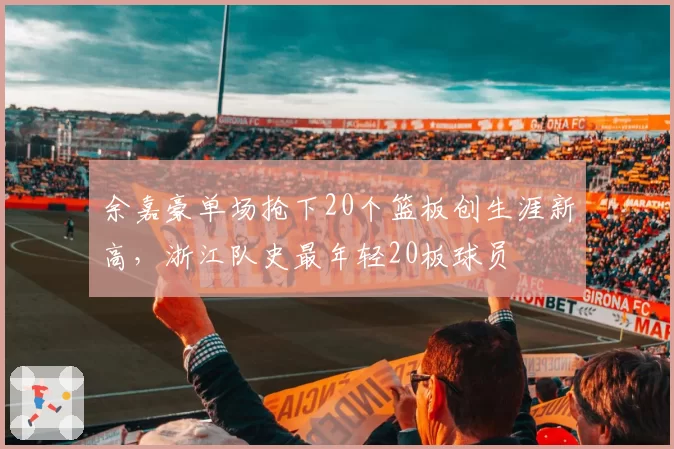 余嘉豪单场抢下20个篮板创生涯新高，浙江队史最年轻20板球员