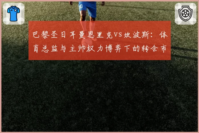 巴黎圣日耳曼恩里克vs坎波斯：体育总监与主帅权力博弈下的转会市场表现