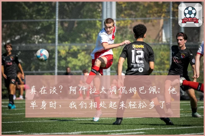 真在谈？阿什拉夫调侃姆巴佩：他单身时，我们相处起来轻松多了