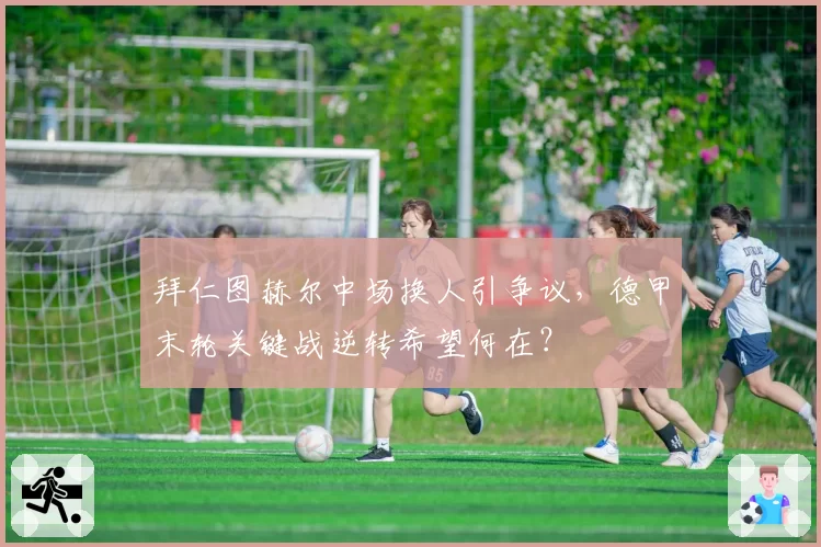 拜仁图赫尔中场换人引争议，德甲末轮关键战逆转希望何在？