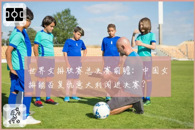 世界女排联赛总决赛前瞻：中国女排能否复仇意大利闯进决赛？