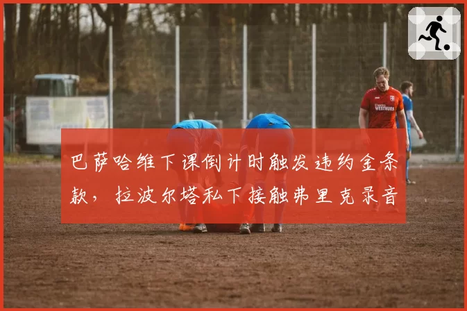 巴萨哈维下课倒计时触发违约金条款,拉波尔塔私下接触弗里克录音泄露引争议