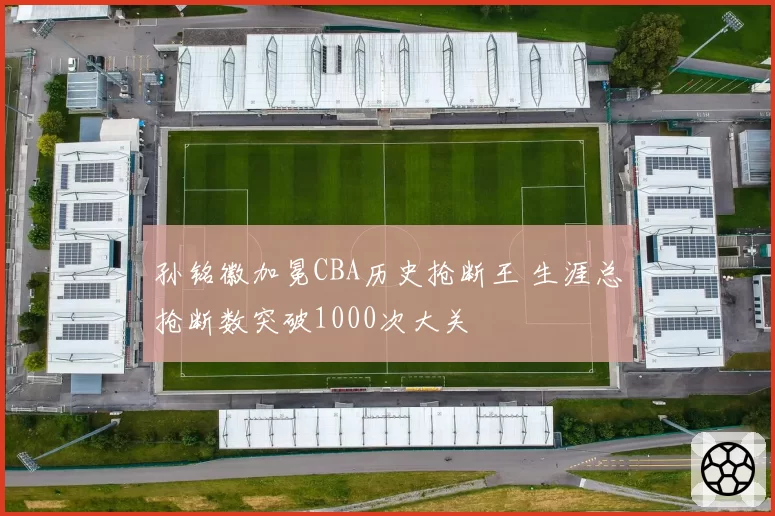 孙铭徽加冕CBA历史抢断王 生涯总抢断数突破1000次大关