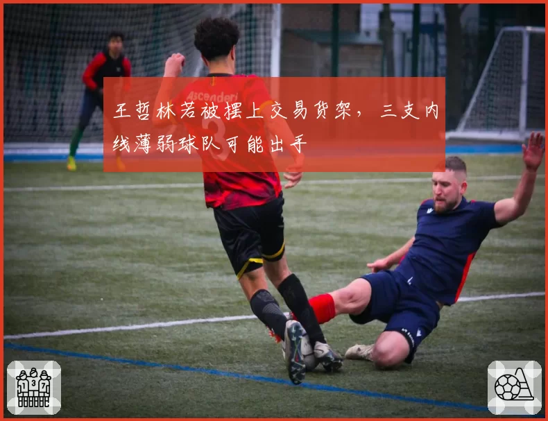王哲林若被摆上交易货架，三支内线薄弱球队可能出手