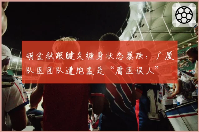 胡金秋跟腱炎缠身状态暴跌，广厦队医团队遭炮轰是“庸医误人”
