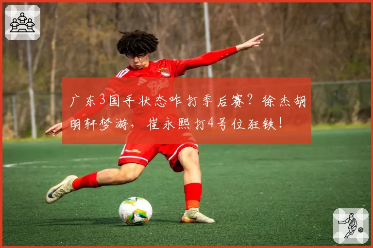 广东3国手状态咋打季后赛？徐杰胡明轩梦游，崔永熙打4号位狂铁！