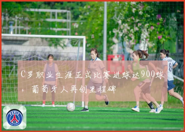 C罗职业生涯正式比赛进球达900球，葡萄牙人再创里程碑