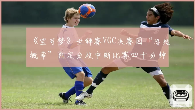 《宝可梦》世锦赛VGC决赛因“冻结概率”判定分歧中断比赛四十分钟