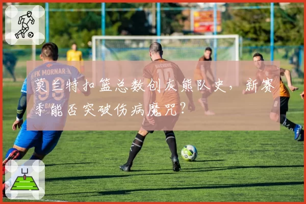 莫兰特扣篮总数创灰熊队史，新赛季能否突破伤病魔咒？