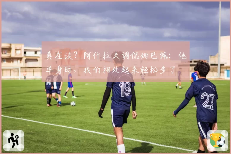 真在谈？阿什拉夫调侃姆巴佩：他单身时，我们相处起来轻松多了