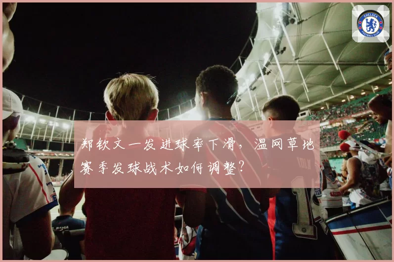 郑钦文一发进球率下滑，温网草地赛季发球战术如何调整？