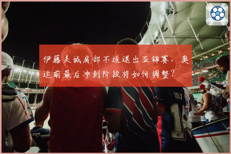 伊藤美诚肩部不适退出亚锦赛，奥运前最后冲刺阶段将如何调整？