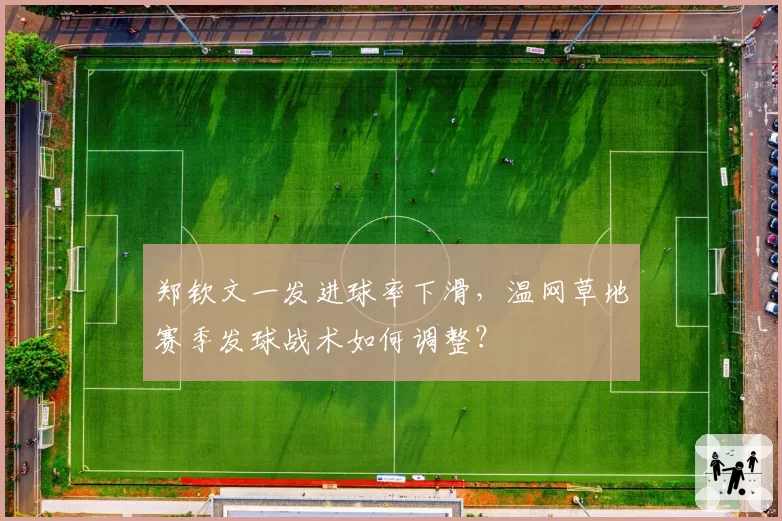 郑钦文一发进球率下滑，温网草地赛季发球战术如何调整？