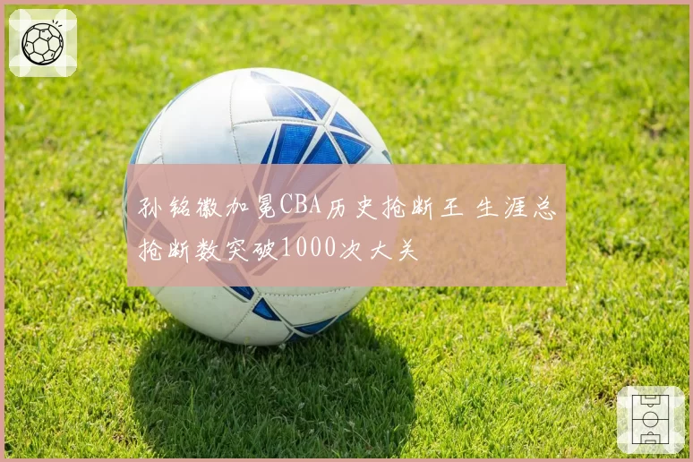 孙铭徽加冕CBA历史抢断王 生涯总抢断数突破1000次大关