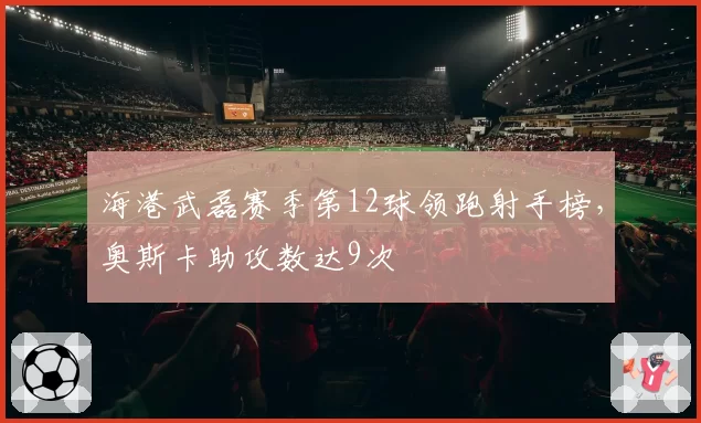 海港武磊赛季第12球领跑射手榜，奥斯卡助攻数达9次