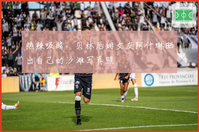 热辣吸睛，贝林厄姆女友阿什琳晒出自己的沙滩写真照