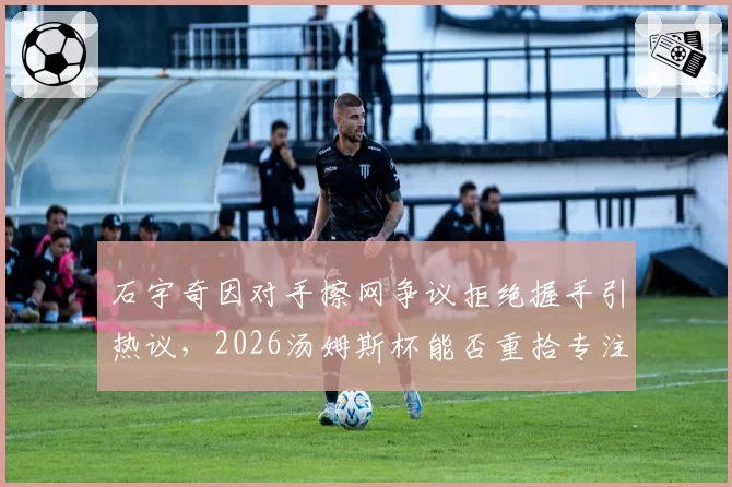 石宇奇因对手擦网争议拒绝握手引热议，2026汤姆斯杯能否重拾专注