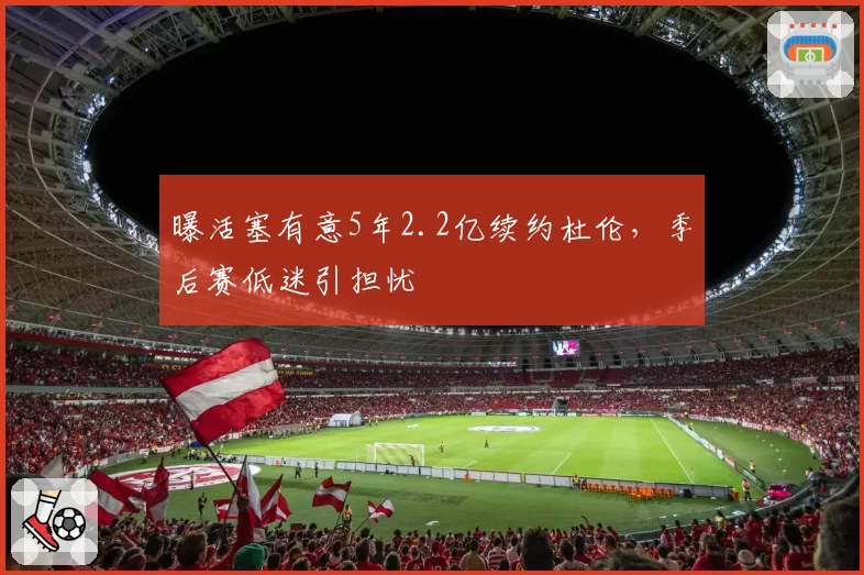 曝活塞有意5年2.2亿续约杜伦，季后赛低迷引担忧