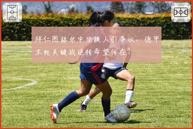 拜仁图赫尔中场换人引争议，德甲末轮关键战逆转希望何在？