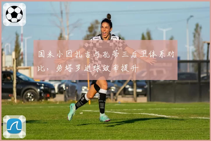 国米小因扎吉与孔蒂三后卫体系对比,劳塔罗进球效率提升