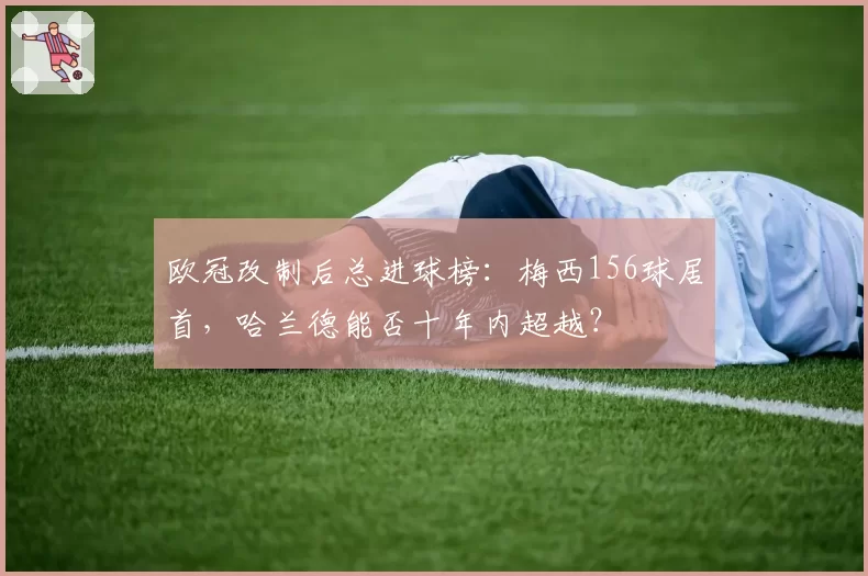 欧冠改制后总进球榜：梅西156球居首，哈兰德能否十年内超越？