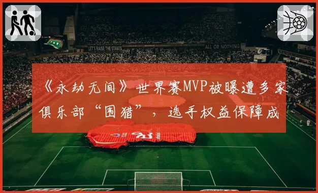 《永劫无间》世界赛MVP被曝遭多家俱乐部“围猎”，选手权益保障成空谈？