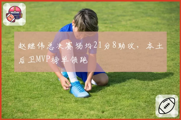 赵继伟总决赛场均21分8助攻，本土后卫MVP榜单领跑
