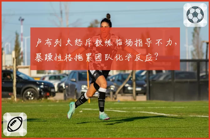 卢布列夫怒斥教练临场指导不力，暴躁性格拖累团队化学反应？