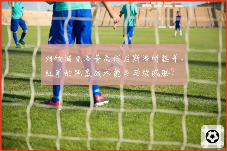 利物浦克洛普离任后斯洛特接手，红军的跑轰战术能否延续威胁？