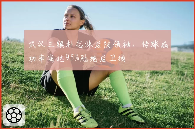 武汉三镇朴志洙后防领袖，传球成功率高达95%冠绝后卫线