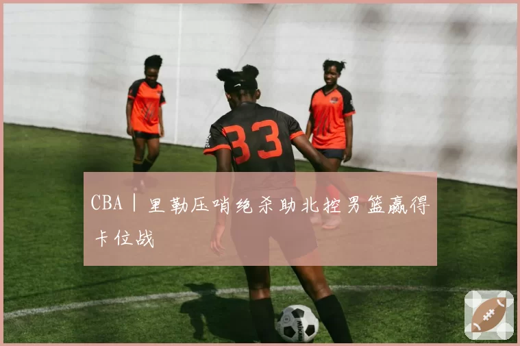 CBA｜里勒压哨绝杀助北控男篮赢得卡位战