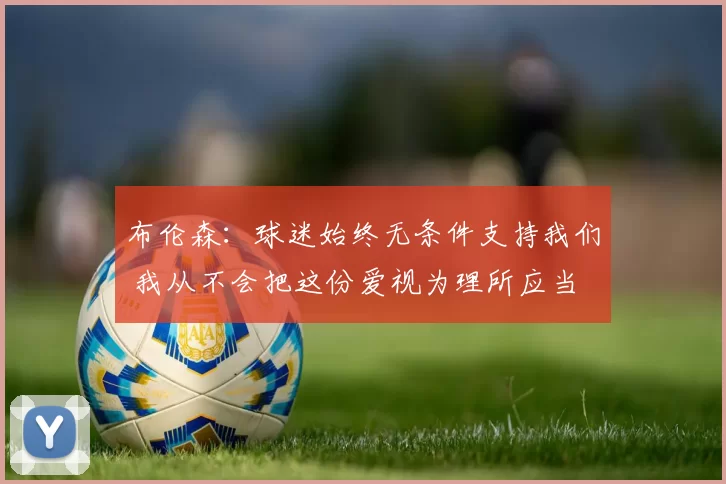 布伦森：球迷始终无条件支持我们 我从不会把这份爱视为理所应当
