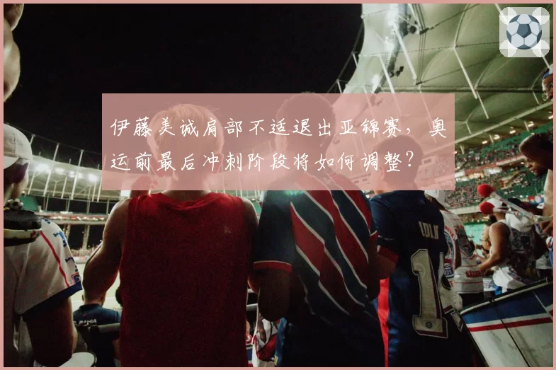 伊藤美诚肩部不适退出亚锦赛，奥运前最后冲刺阶段将如何调整？