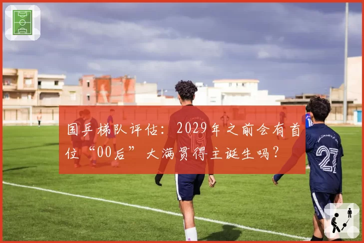 国乒梯队评估：2029年之前会有首位“00后”大满贯得主诞生吗？